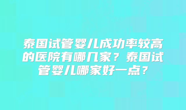 泰国试管婴儿成功率较高的医院有哪几家？泰国试管婴儿哪家好一点？