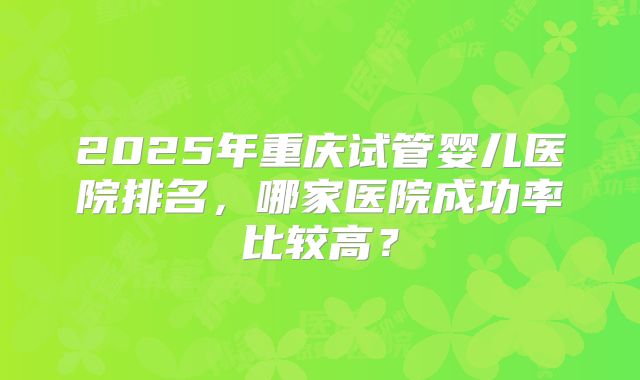 2025年重庆试管婴儿医院排名,哪家医院成功率比较高?