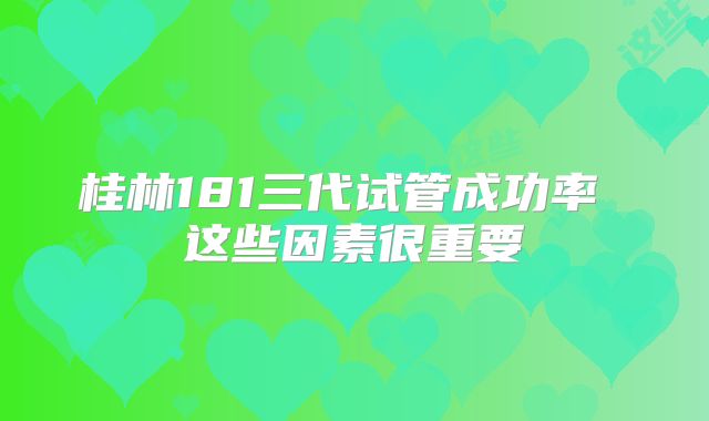 桂林181三代试管成功率 这些因素很重要