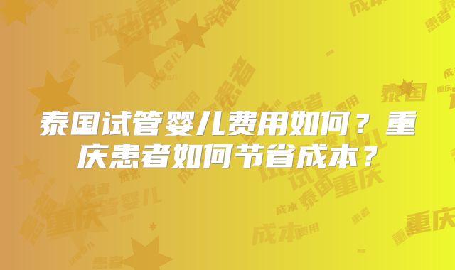 泰国试管婴儿费用如何？重庆患者如何节省成本？