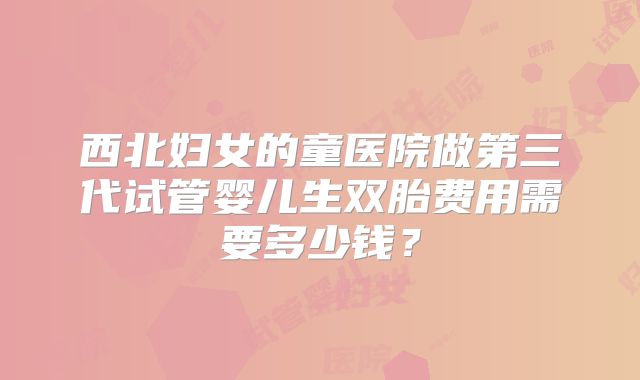 西北妇女的童医院做第三代试管婴儿生双胎费用需要多少钱？