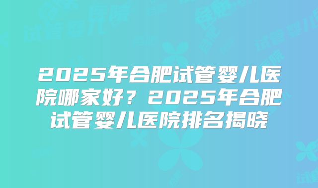 2025年合肥试管婴儿医院哪家好?2025年合肥试管婴儿医院排名揭晓