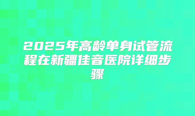 2025年高龄单身试管流程在新疆佳音医院详细步骤