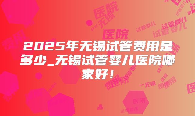 2025年无锡试管费用是多少_无锡试管婴儿医院哪家好!