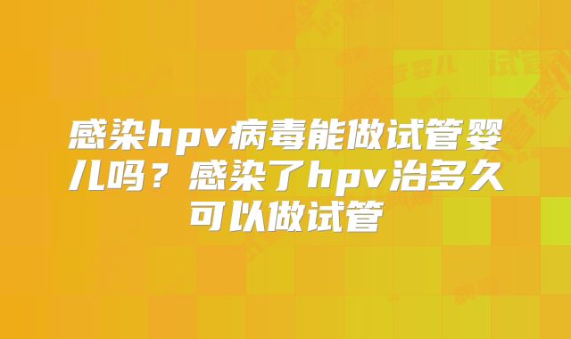 感染hpv病毒能做试管婴儿吗？感染了hpv治多久可以做试管