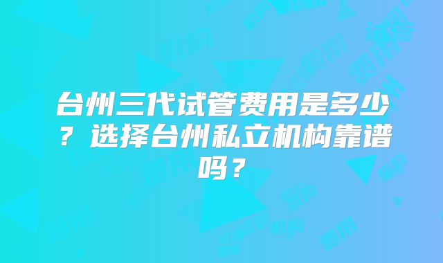 台州三代试管费用是多少?选择台州私立机构靠谱吗?