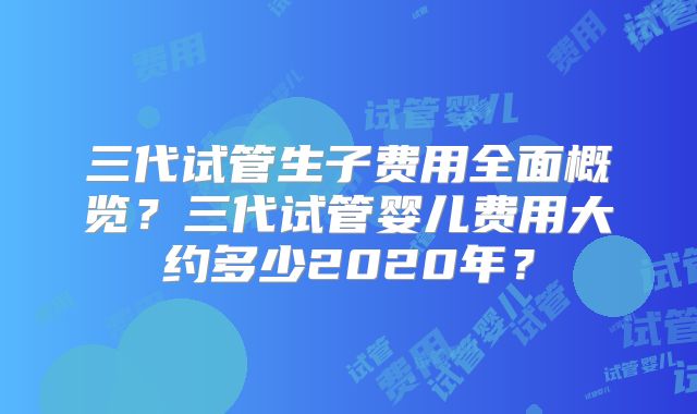 三代试管生子费用全面概览？三代试管婴儿费用大约多少2020年？