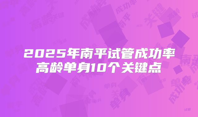 2025年南平试管成功率高龄单身10个关键点