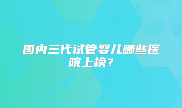 国内三代试管婴儿哪些医院上榜?