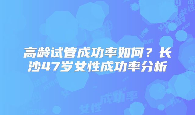 高龄试管成功率如何?长沙47岁女性成功率分析