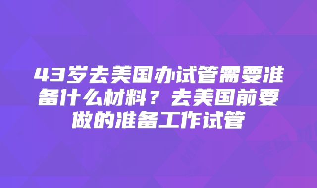 43岁去美国办试管需要准备什么材料?去美国前要做的准备工作试管