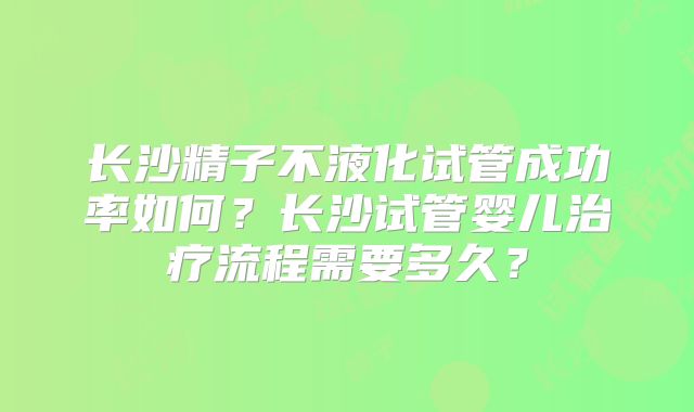 长沙精子不液化试管成功率如何？长沙试管婴儿治疗流程需要多久？