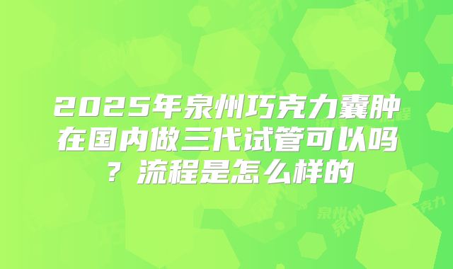 2025年泉州巧克力囊肿在国内做三代试管可以吗？流程是怎么样的