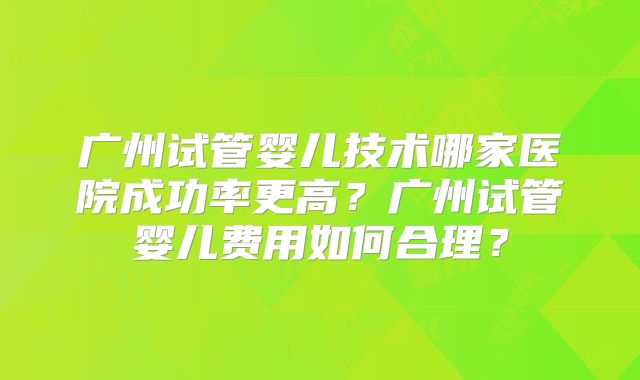 广州试管婴儿技术哪家医院成功率更高?广州试管婴儿费用如何合理?