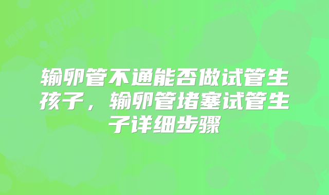 输卵管不通能否做试管生孩子,输卵管堵塞试管生子详细步骤