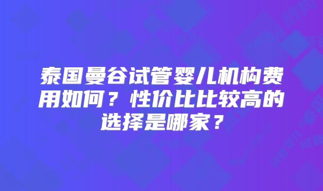 泰国曼谷试管婴儿机构费用如何?性价比比较高的选择是哪家?