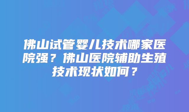 佛山试管婴儿技术哪家医院强？佛山医院辅助生殖技术现状如何？
