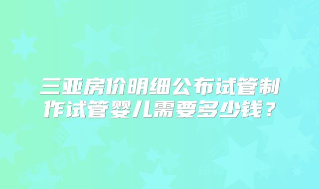 三亚房价明细公布试管制作试管婴儿需要多少钱？