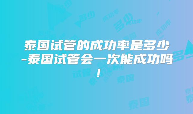 泰国试管的成功率是多少-泰国试管会一次能成功吗！