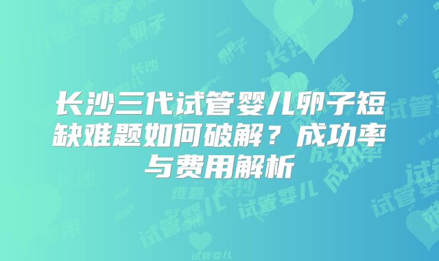长沙三代试管婴儿卵子短缺难题如何破解?成功率与费用解析
