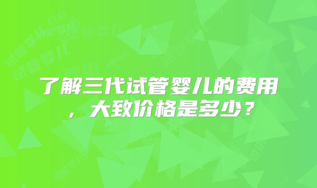 了解三代试管婴儿的费用,大致价格是多少?