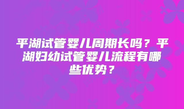 平湖试管婴儿周期长吗？平湖妇幼试管婴儿流程有哪些优势？