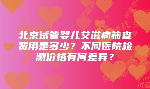 北京试管婴儿艾滋病筛查费用是多少？不同医院检测价格有何差异？