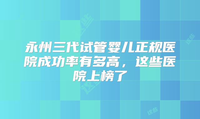 永州三代试管婴儿正规医院成功率有多高,这些医院上榜了
