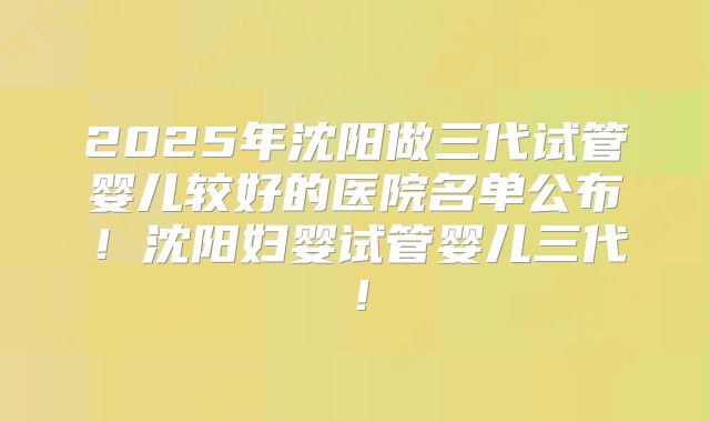 2025年沈阳做三代试管婴儿较好的医院名单公布！沈阳妇婴试管婴儿三代！