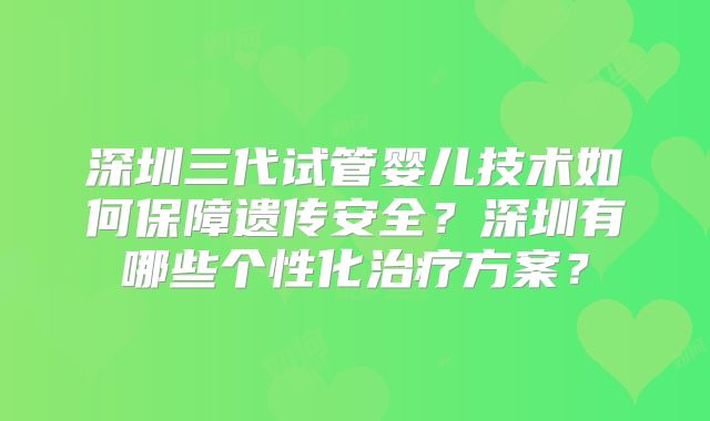 深圳三代试管婴儿技术如何保障遗传安全？深圳有哪些个性化治疗方案？