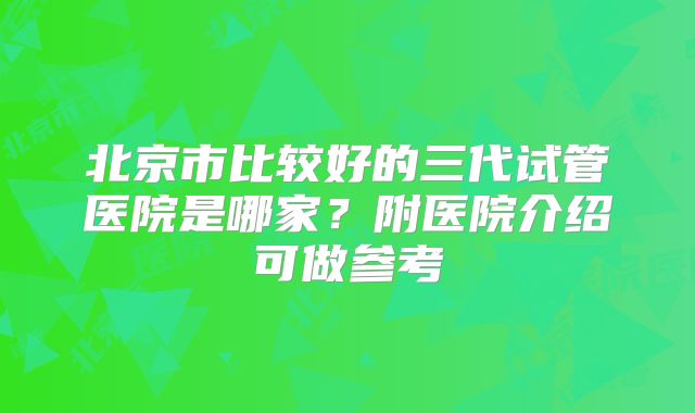 北京市比较好的三代试管医院是哪家?附医院介绍可做参考