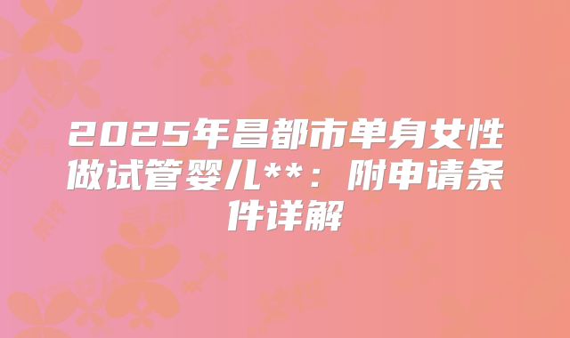 2025年昌都市单身女性做试管婴儿**：附申请条件详解