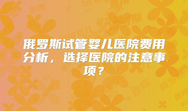 俄罗斯试管婴儿医院费用分析,选择医院的注意事项?