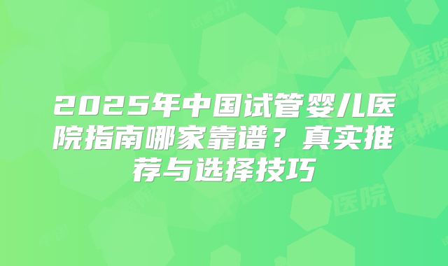 2025年中国试管婴儿医院指南哪家靠谱？真实推荐与选择技巧