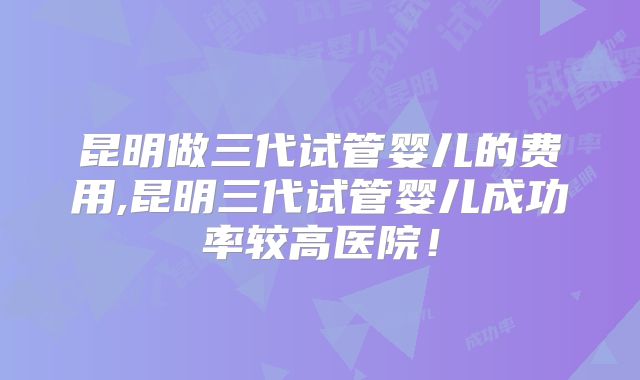 昆明做三代试管婴儿的费用,昆明三代试管婴儿成功率较高医院!