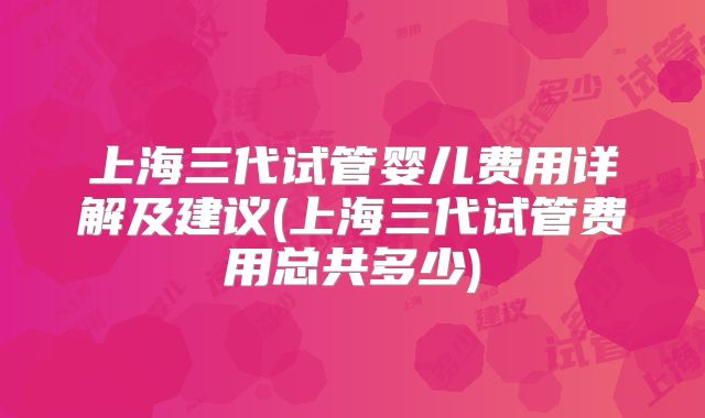 上海三代试管婴儿费用详解及建议(上海三代试管费用总共多少)