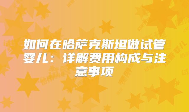 如何在哈萨克斯坦做试管婴儿：详解费用构成与注意事项