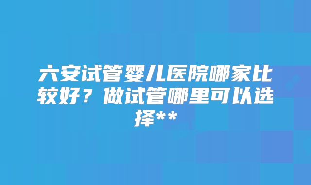 六安试管婴儿医院哪家比较好?做试管哪里可以选择**
