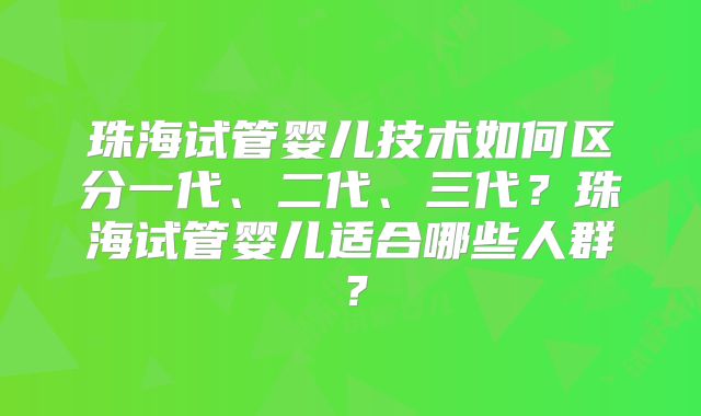 珠海试管婴儿技术如何区分一代、二代、三代？珠海试管婴儿适合哪些人群？