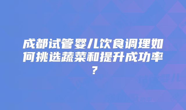 成都试管婴儿饮食调理如何挑选蔬菜和提升成功率？