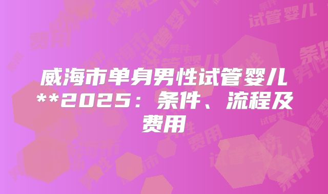 威海市单身男性试管婴儿**2025:条件、流程及费用