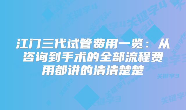 江门三代试管费用一览：从咨询到手术的全部流程费用都讲的清清楚楚