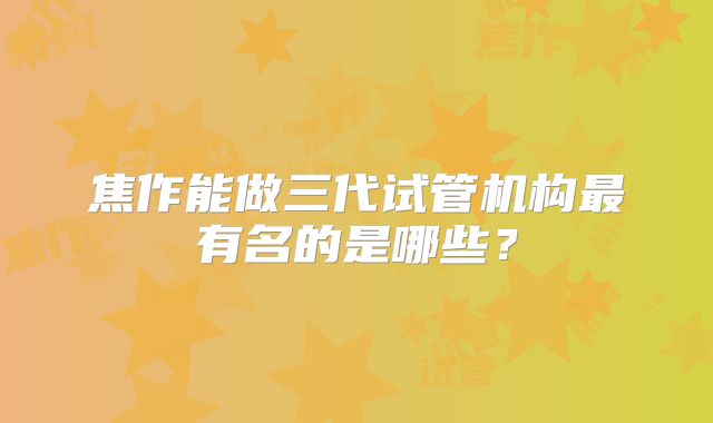 焦作能做三代试管机构最有名的是哪些？