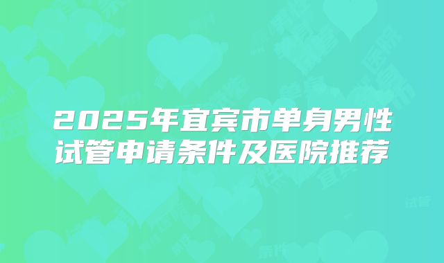 2025年宜宾市单身男性试管申请条件及医院推荐