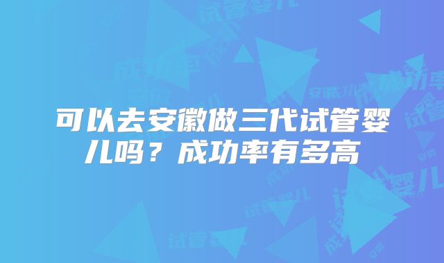 可以去安徽做三代试管婴儿吗？成功率有多高