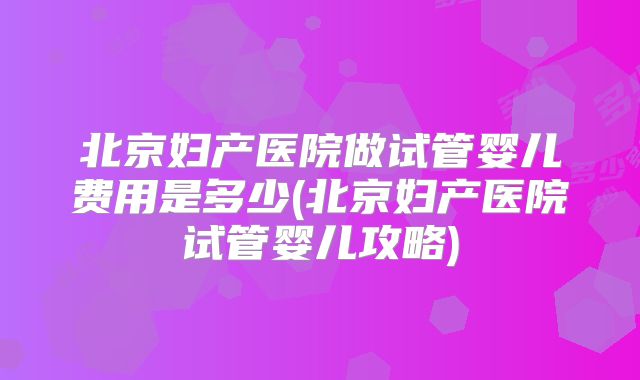 北京妇产医院做试管婴儿费用是多少(北京妇产医院试管婴儿攻略)