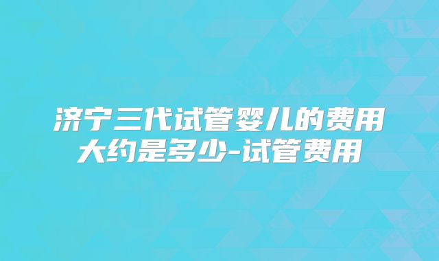 济宁三代试管婴儿的费用大约是多少-试管费用