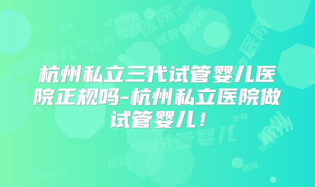 杭州私立三代试管婴儿医院正规吗-杭州私立医院做试管婴儿!