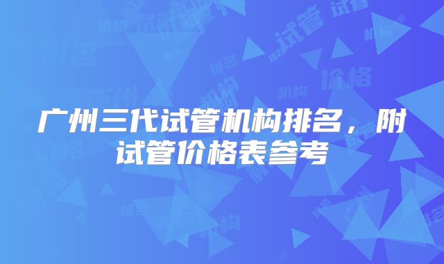 广州三代试管机构排名，附试管价格表参考