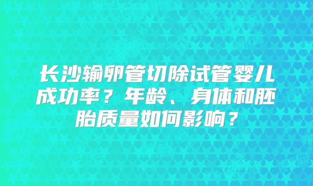 长沙输卵管切除试管婴儿成功率?年龄、身体和胚胎质量如何影响?